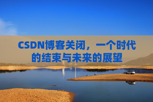 CSDN博客关闭,一个时代的结束与未来的展望 CSDN博客关闭,一个时代的结束与未来的展望